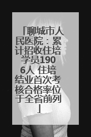 聊城市人民医院：累计招收住培学员1906人 住培结业首次考核合格率位于全省前列