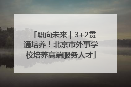 职向未来｜3+2贯通培养！北京市外事学校培养高端服务人才