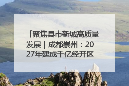 聚焦县市新城高质量发展｜成都崇州：2027年建成千亿经开区、2029年GDP突破750亿元