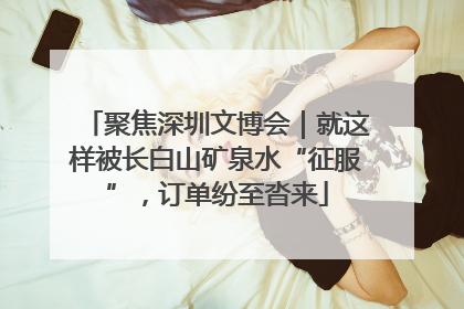 聚焦深圳文博会｜就这样被长白山矿泉水“征服”，订单纷至沓来