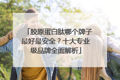 胶原蛋白肽哪个牌子最好最安全？十大专业级品牌全面解析