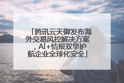 腾讯云天御发布海外交易风控解决方案，AI+情报双擎护航企业全球化安全