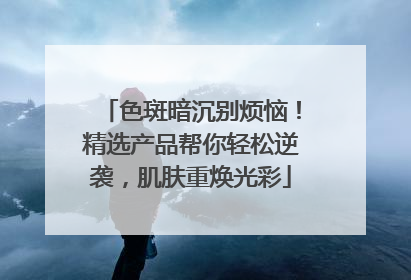色斑暗沉别烦恼！精选产品帮你轻松逆袭，肌肤重焕光彩