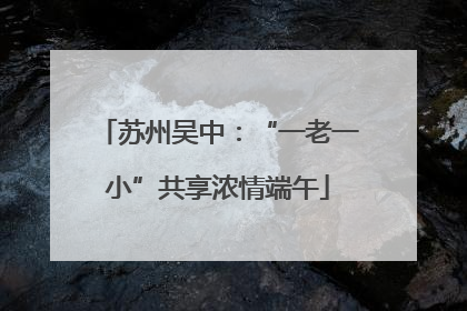 苏州吴中：“一老一小”共享浓情端午