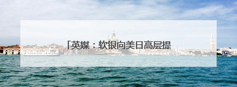 英媒：软银向美日高层提议设立联合主权财富基金