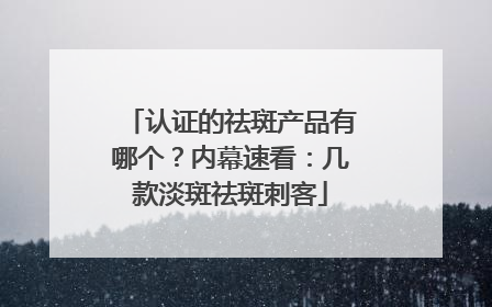认证的祛斑产品有哪个？内幕速看：几款淡斑祛斑刺客