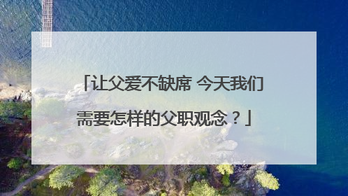 让父爱不缺席 今天我们需要怎样的父职观念？