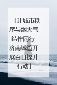 让城市秩序与烟火气结伴同行 济南城管开展百日提升行动