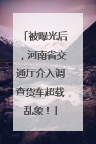 被曝光后，河南省交通厅介入调查货车超载乱象！