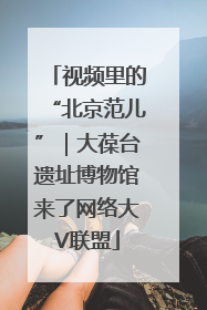 视频里的“北京范儿”｜大葆台遗址博物馆来了网络大V联盟
