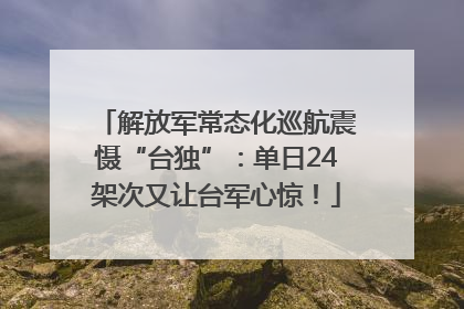 解放军常态化巡航震慑“台独”：单日24架次又让台军心惊！