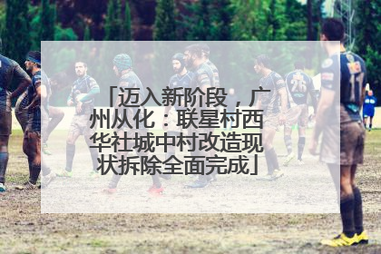 迈入新阶段，广州从化：联星村西华社城中村改造现状拆除全面完成