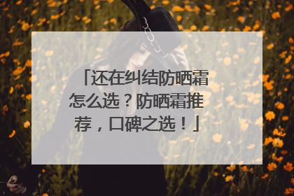 还在纠结防晒霜怎么选？防晒霜推荐，口碑之选！