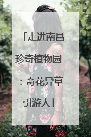 走进南昌珍奇植物园：奇花异草引游人