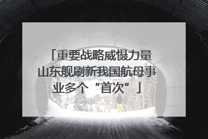 重要战略威慑力量 山东舰刷新我国航母事业多个“首次”