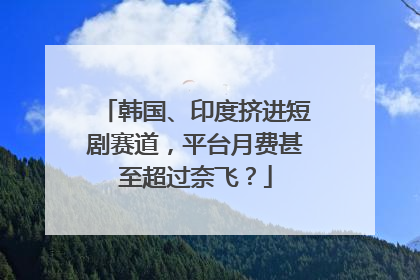 韩国、印度挤进短剧赛道，平台月费甚至超过奈飞？
