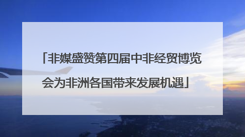 非媒盛赞第四届中非经贸博览会为非洲各国带来发展机遇