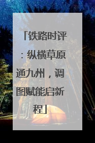 铁路时评：纵横草原通九州，调图赋能启新程