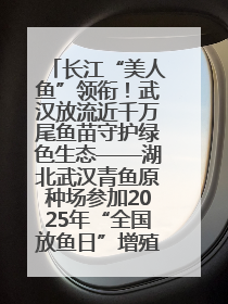 长江“美人鱼”领衔！武汉放流近千万尾鱼苗守护绿色生态——湖北武汉青鱼原种场参加2025年“全国放鱼日”增殖放流活动