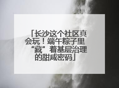 长沙这个社区真会玩！端午粽子里“藏”着基层治理的甜咸密码