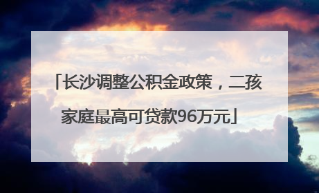 长沙调整公积金政策，二孩家庭最高可贷款96万元