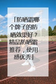 防晒霜哪个牌子的防晒效果好？精品防晒霜推荐，使用感优秀