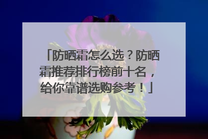 防晒霜怎么选？防晒霜推荐排行榜前十名，给你靠谱选购参考！