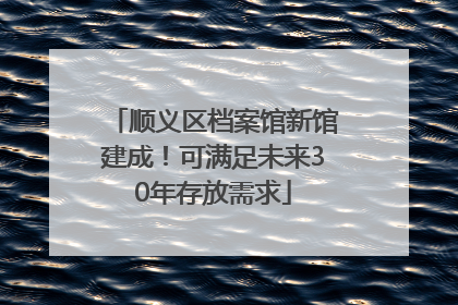 顺义区档案馆新馆建成！可满足未来30年存放需求