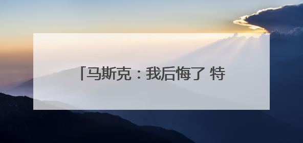 马斯克：我后悔了 特朗普：“可以”原谅