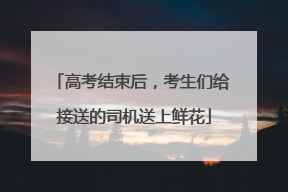 高考结束后，考生们给接送的司机送上鲜花