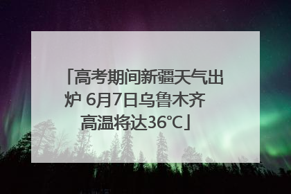 高考期间新疆天气出炉 6月7日乌鲁木齐高温将达36℃