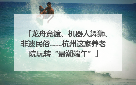 龙舟竞渡、机器人舞狮、非遗民俗……杭州这家养老院玩转“最潮端午”