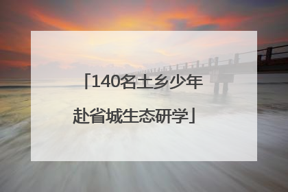 140名土乡少年赴省城生态研学