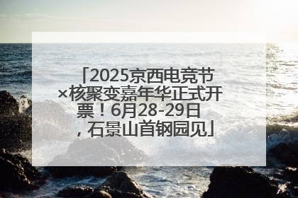 2025京西电竞节×核聚变嘉年华正式开票！6月28-29日，石景山首钢园见