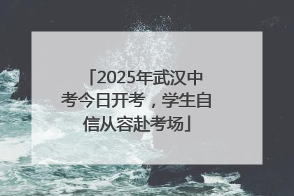 2025年武汉中考今日开考，学生自信从容赴考场