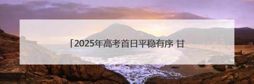 2025年高考首日平稳有序 甘肃省17.98万名考生执笔赴约