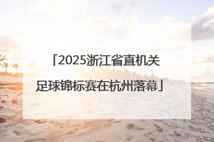 2025浙江省直机关足球锦标赛在杭州落幕