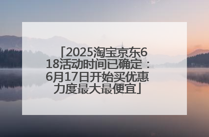 2025淘宝京东618活动时间已确定：6月17日开始买优惠力度最大最便宜