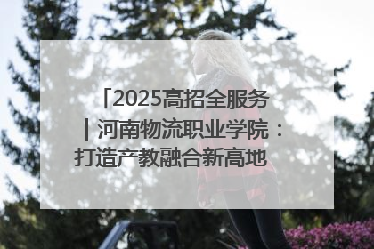 2025高招全服务｜河南物流职业学院：打造产教融合新高地 推动高质量快速发展