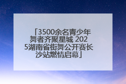 3500余名青少年舞者齐聚星城 2025湖南省街舞公开赛长沙站燃情启幕